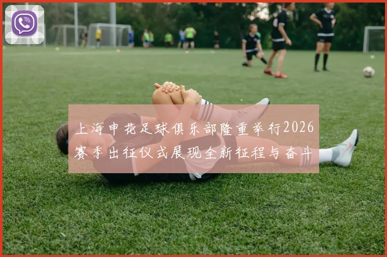 上海申花足球俱乐部隆重举行2026赛季出征仪式展现全新征程与奋斗目标