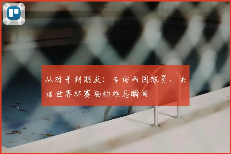 从对手到朋友：专访两国球员，共话世界杯赛场的难忘瞬间