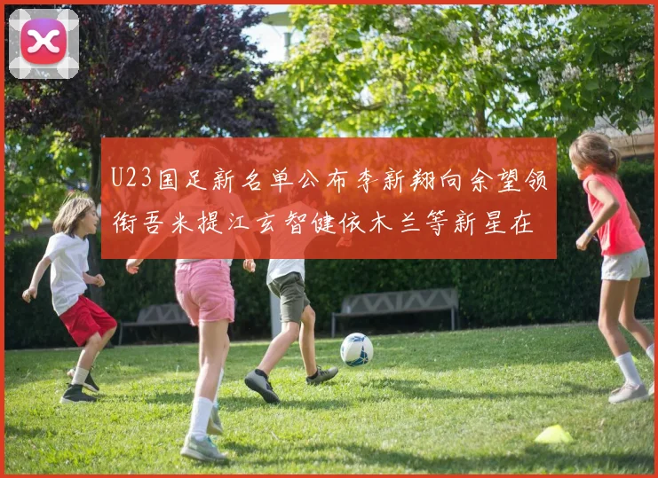 U23国足新名单公布李新翔向余望领衔吾米提江玄智健依木兰等新星在列