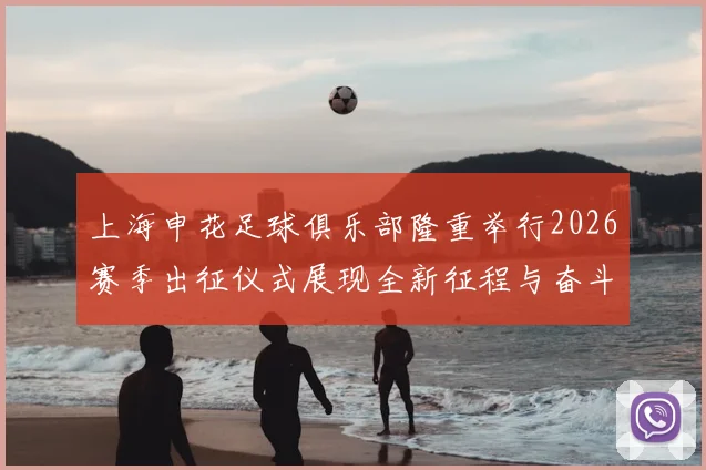 上海申花足球俱乐部隆重举行2026赛季出征仪式展现全新征程与奋斗目标