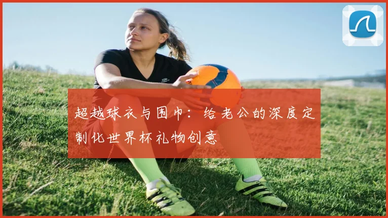 超越球衣与围巾：给老公的深度定制化世界杯礼物创意