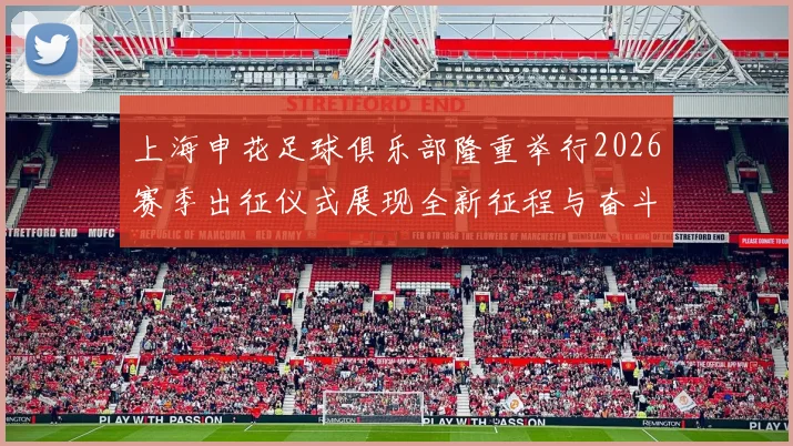 上海申花足球俱乐部隆重举行2026赛季出征仪式展现全新征程与奋斗目标