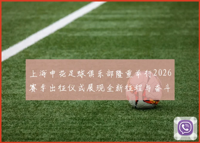 上海申花足球俱乐部隆重举行2026赛季出征仪式展现全新征程与奋斗目标