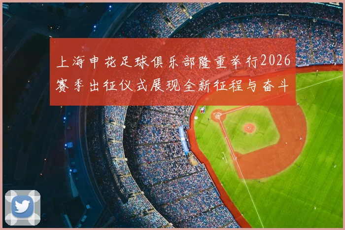上海申花足球俱乐部隆重举行2026赛季出征仪式展现全新征程与奋斗目标