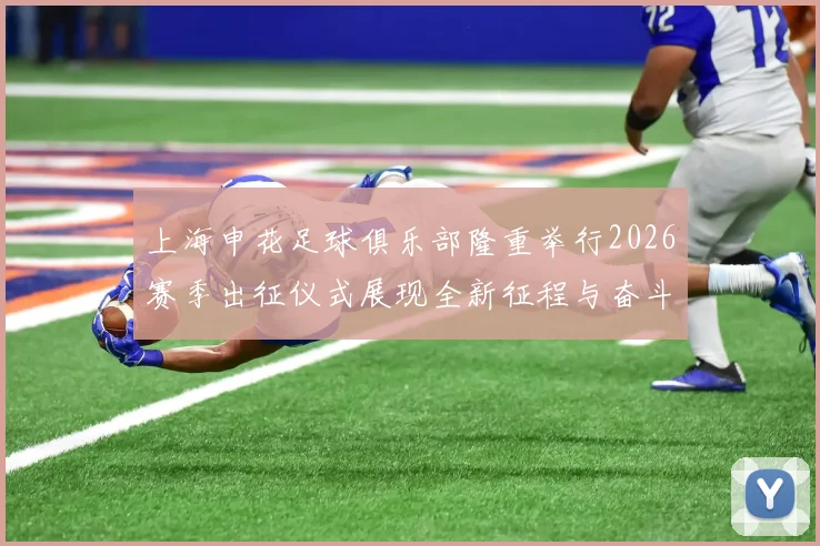 上海申花足球俱乐部隆重举行2026赛季出征仪式展现全新征程与奋斗目标