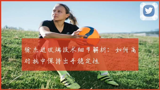 徐杰进攻端技术细节解析:如何高对抗中保持出手稳定性