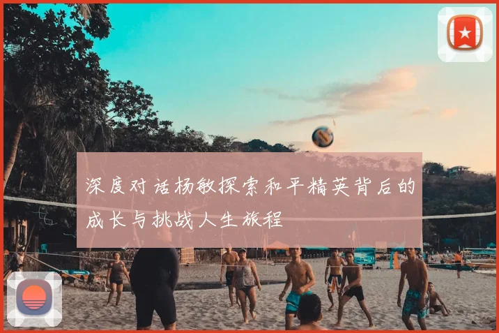 深度对话杨敏探索和平精英背后的成长与挑战人生旅程