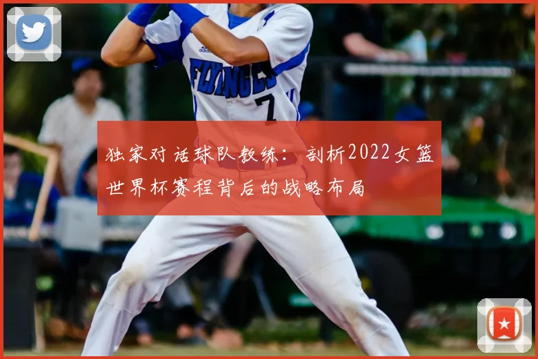 独家对话球队教练：剖析2022女篮世界杯赛程背后的战略布局