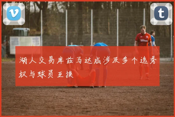 湖人交易库兹马达成涉及多个选秀权与球员互换