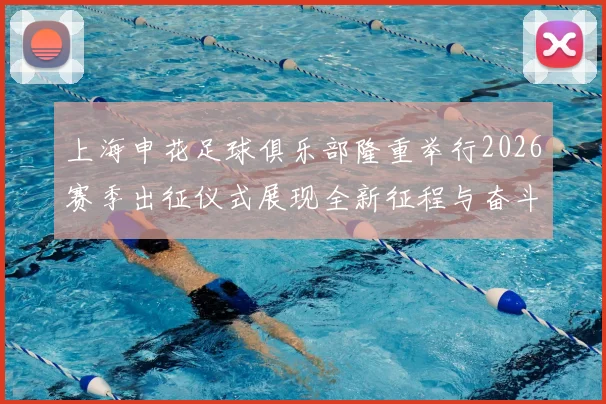 上海申花足球俱乐部隆重举行2026赛季出征仪式展现全新征程与奋斗目标
