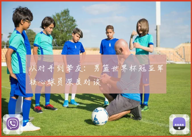 从对手到挚友：男篮世界杯冠亚军核心球员深度对谈