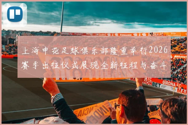 上海申花足球俱乐部隆重举行2026赛季出征仪式展现全新征程与奋斗目标