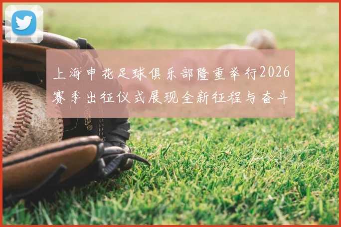 上海申花足球俱乐部隆重举行2026赛季出征仪式展现全新征程与奋斗目标
