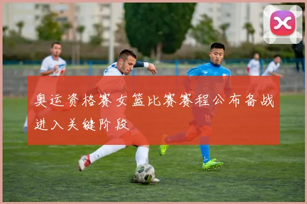 奥运资格赛女篮比赛赛程公布备战进入关键阶段