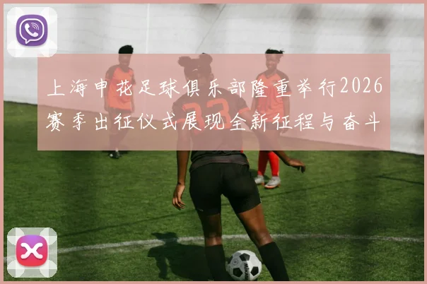 上海申花足球俱乐部隆重举行2026赛季出征仪式展现全新征程与奋斗目标