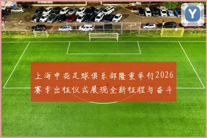上海申花足球俱乐部隆重举行2026赛季出征仪式展现全新征程与奋斗目标