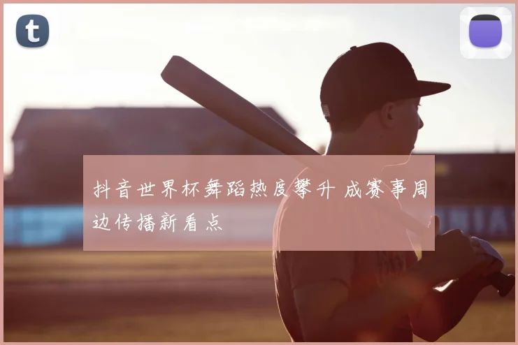 抖音世界杯舞蹈热度攀升 成赛事周边传播新看点