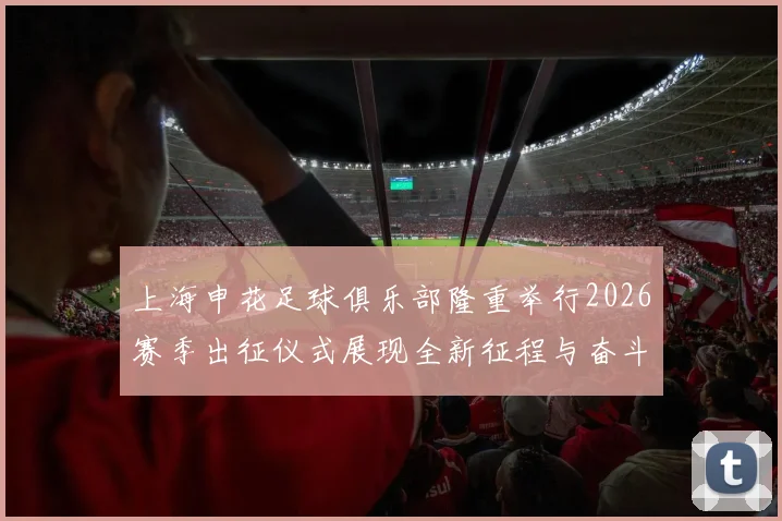 上海申花足球俱乐部隆重举行2026赛季出征仪式展现全新征程与奋斗目标