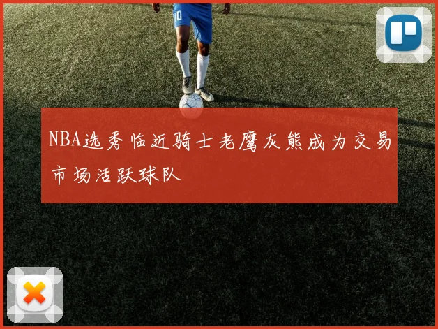 NBA选秀临近骑士老鹰灰熊成为交易市场活跃球队