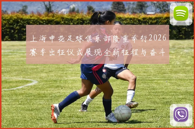 上海申花足球俱乐部隆重举行2026赛季出征仪式展现全新征程与奋斗目标
