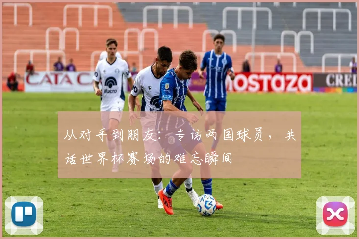 从对手到朋友：专访两国球员，共话世界杯赛场的难忘瞬间