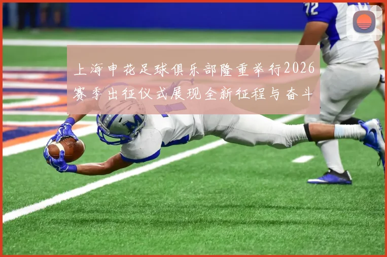上海申花足球俱乐部隆重举行2026赛季出征仪式展现全新征程与奋斗目标