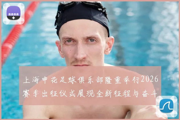 上海申花足球俱乐部隆重举行2026赛季出征仪式展现全新征程与奋斗目标