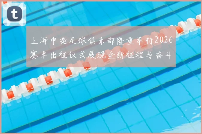 上海申花足球俱乐部隆重举行2026赛季出征仪式展现全新征程与奋斗目标