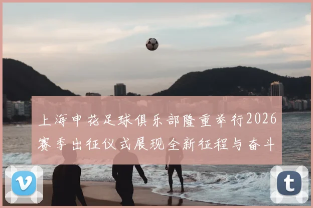 上海申花足球俱乐部隆重举行2026赛季出征仪式展现全新征程与奋斗目标