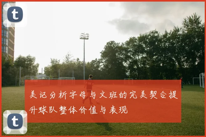 美记分析字母与文班的完美契合提升球队整体价值与表现