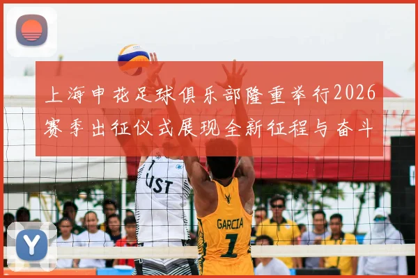 上海申花足球俱乐部隆重举行2026赛季出征仪式展现全新征程与奋斗目标