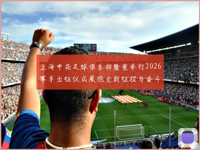 上海申花足球俱乐部隆重举行2026赛季出征仪式展现全新征程与奋斗目标