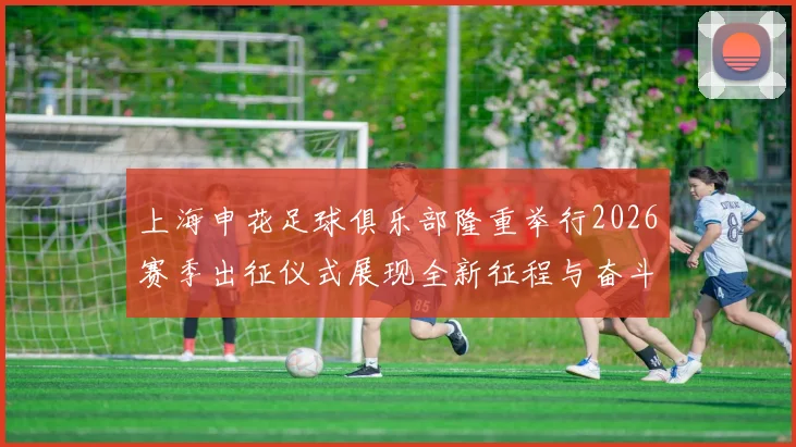 上海申花足球俱乐部隆重举行2026赛季出征仪式展现全新征程与奋斗目标